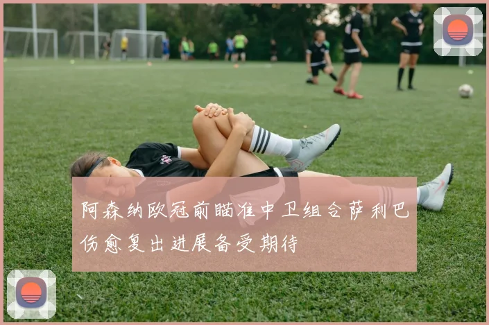 阿森纳欧冠前瞄准中卫组合萨利巴伤愈复出进展备受期待