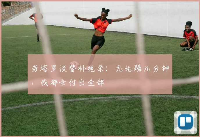 劳塔罗谈替补绝杀：无论踢几分钟，我都会付出全部