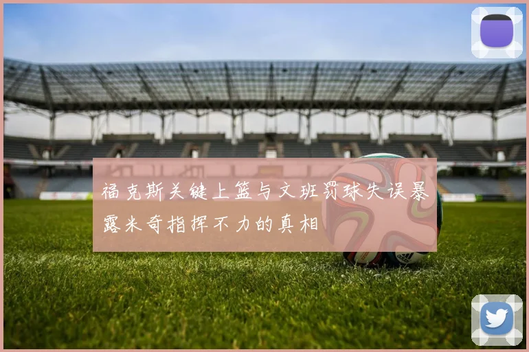 福克斯关键上篮与文班罚球失误暴露米奇指挥不力的真相