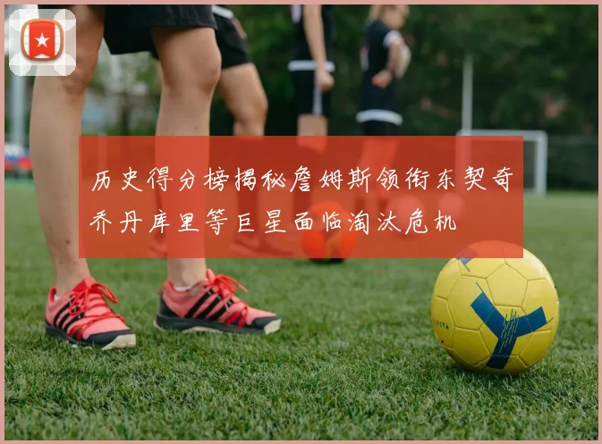 历史得分榜揭秘詹姆斯领衔东契奇乔丹库里等巨星面临淘汰危机