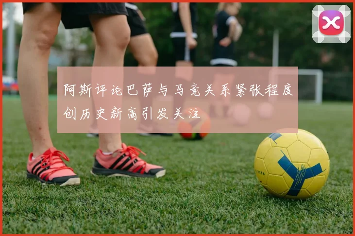 阿斯评论巴萨与马竞关系紧张程度创历史新高引发关注
