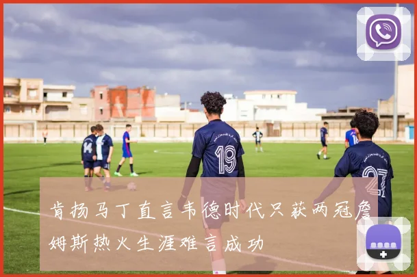 肯扬马丁直言韦德时代只获两冠詹姆斯热火生涯难言成功