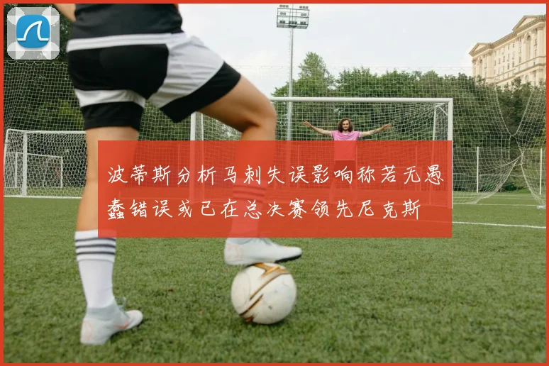 波蒂斯分析马刺失误影响称若无愚蠢错误或已在总决赛领先尼克斯