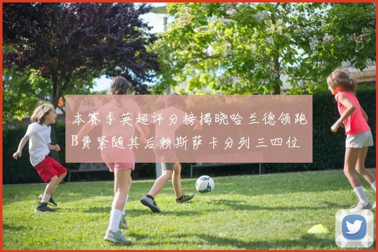 本赛季英超评分榜揭晓哈兰德领跑B费紧随其后赖斯萨卡分列三四位