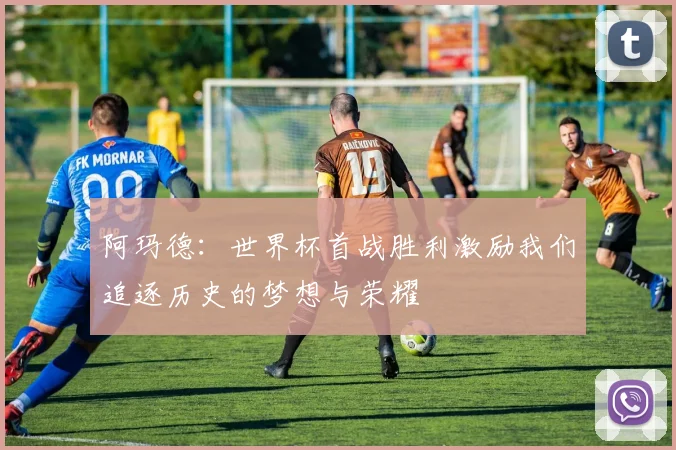 阿玛德：世界杯首战胜利激励我们追逐历史的梦想与荣耀