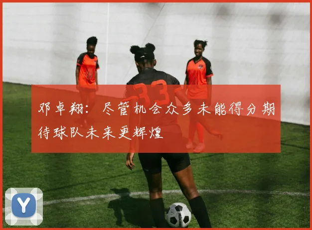邓卓翔：尽管机会众多未能得分期待球队未来更辉煌