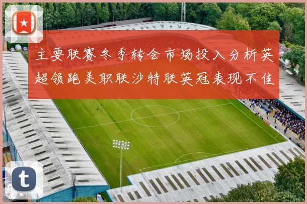 主要联赛冬季转会市场投入分析英超领跑美职联沙特联英冠表现不佳