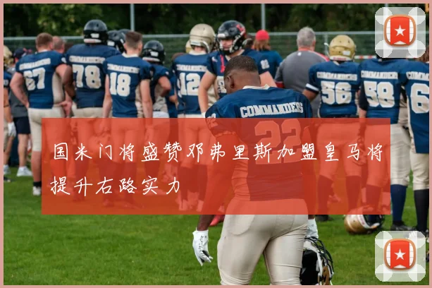 国米门将盛赞邓弗里斯加盟皇马将提升右路实力