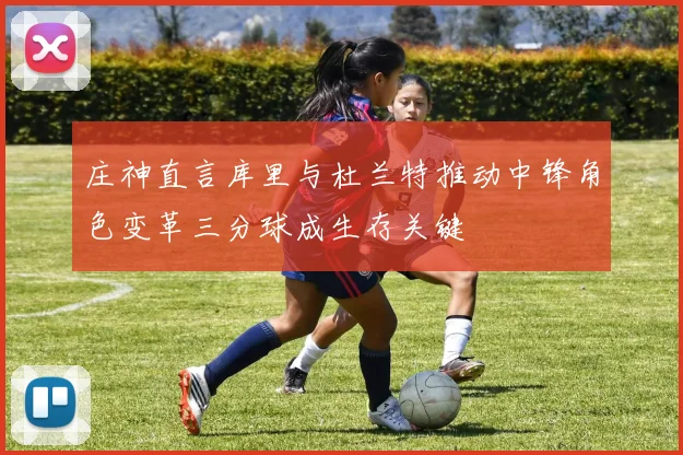 庄神直言库里与杜兰特推动中锋角色变革三分球成生存关键