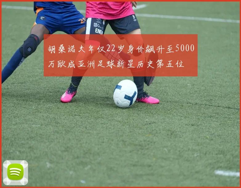 胡桑诺夫年仅22岁身价飙升至5000万欧成亚洲足球新星历史第五位