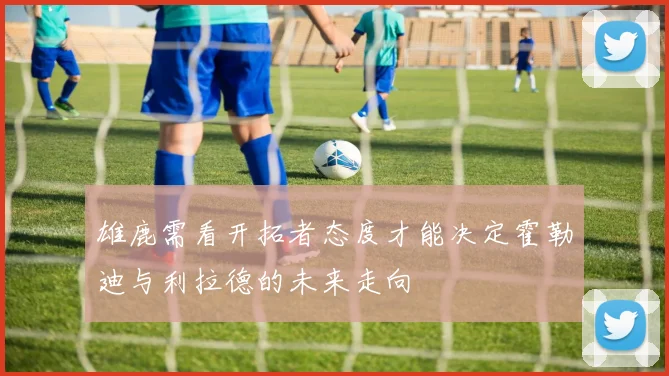 雄鹿需看开拓者态度才能决定霍勒迪与利拉德的未来走向