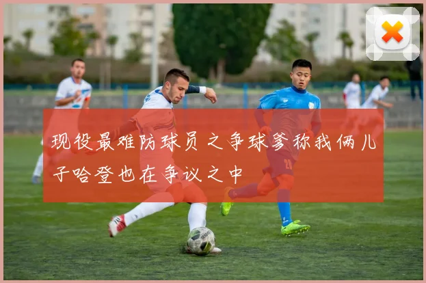 现役最难防球员之争球爹称我俩儿子哈登也在争议之中