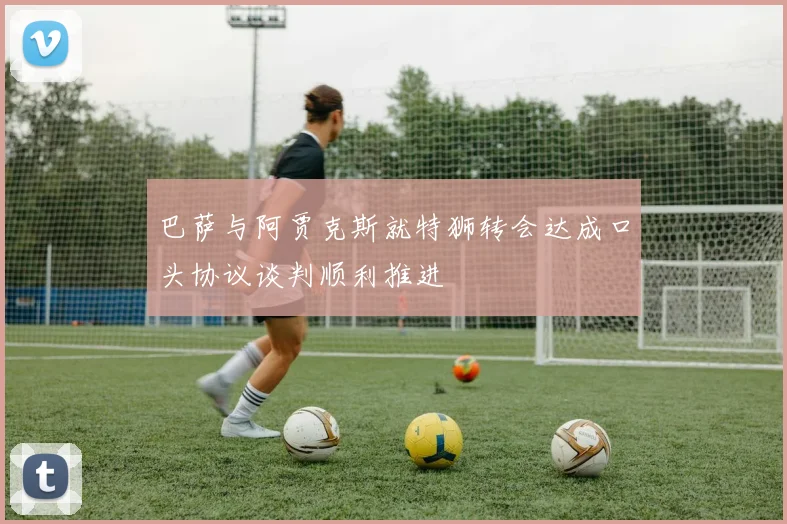 巴萨与阿贾克斯就特狮转会达成口头协议谈判顺利推进