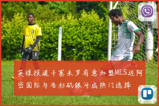 英媒报道卡塞米罗有意加盟MLS迈阿密国际与洛杉矶银河成热门选择