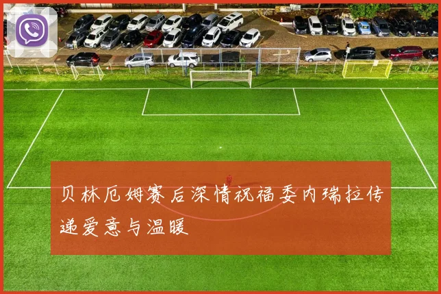 贝林厄姆赛后深情祝福委内瑞拉传递爱意与温暖