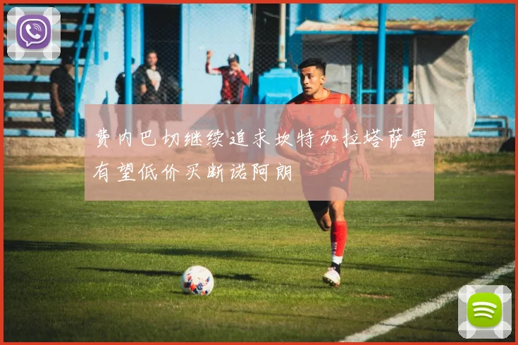 费内巴切继续追求坎特加拉塔萨雷有望低价买断诺阿朗