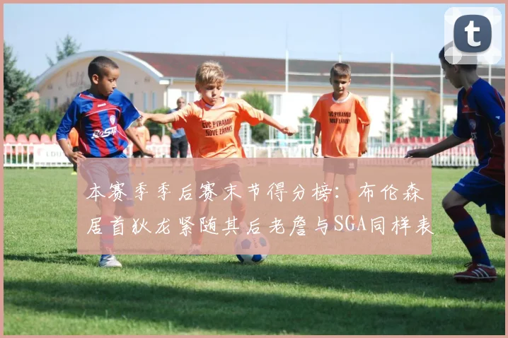 本赛季季后赛末节得分榜：布伦森居首狄龙紧随其后老詹与SGA同样表现出色
