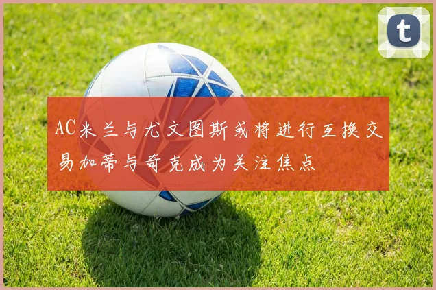 AC米兰与尤文图斯或将进行互换交易加蒂与奇克成为关注焦点