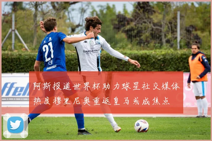 阿斯报道世界杯助力球星社交媒体热度穆里尼奥重返皇马或成焦点